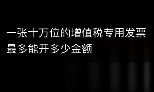 一张十万位的增值税专用发票最多能开多少金额