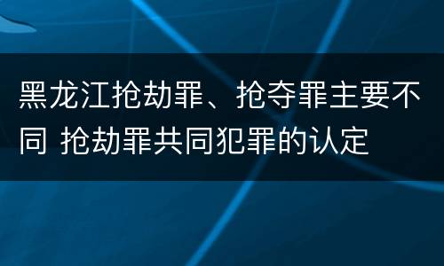 黑龙江抢劫罪、抢夺罪主要不同 抢劫罪共同犯罪的认定