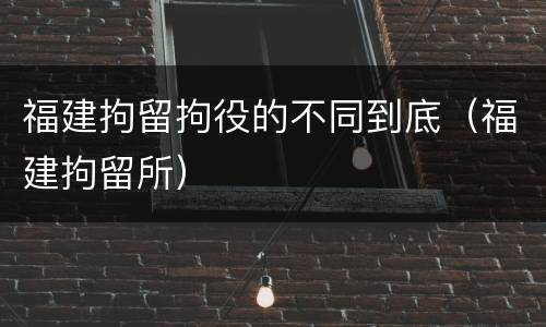 福建拘留拘役的不同到底（福建拘留所）