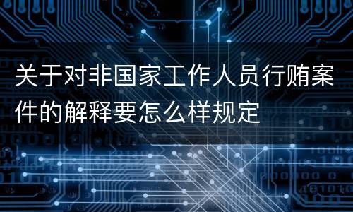 关于对非国家工作人员行贿案件的解释要怎么样规定