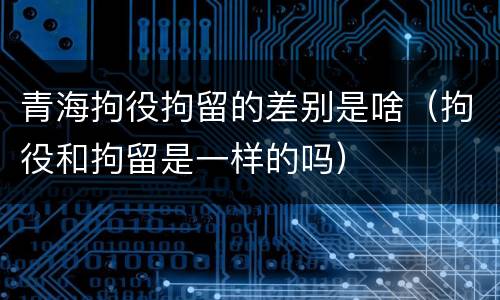青海拘役拘留的差别是啥（拘役和拘留是一样的吗）