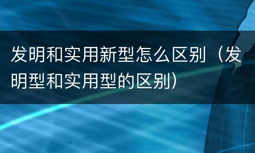 发明和实用新型怎么区别（发明型和实用型的区别）