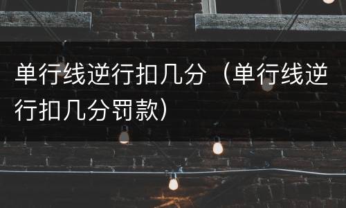 单行线逆行扣几分（单行线逆行扣几分罚款）