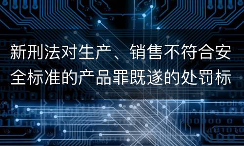 新刑法对生产、销售不符合安全标准的产品罪既遂的处罚标准