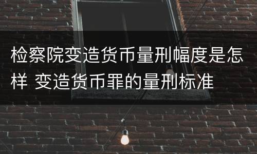 检察院变造货币量刑幅度是怎样 变造货币罪的量刑标准