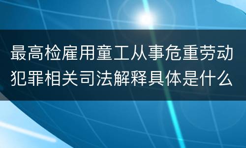 最高检雇用童工从事危重劳动犯罪相关司法解释具体是什么重要规定