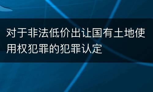 对于非法低价出让国有土地使用权犯罪的犯罪认定