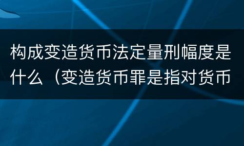构成变造货币法定量刑幅度是什么（变造货币罪是指对货币采用什么等方法）