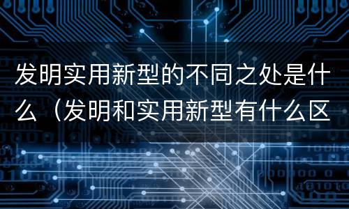 发明实用新型的不同之处是什么（发明和实用新型有什么区别）