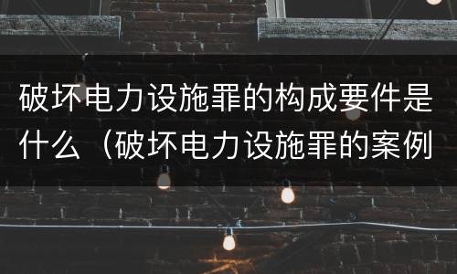 破坏电力设施罪的构成要件是什么（破坏电力设施罪的案例）