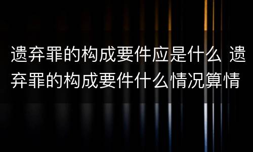 遗弃罪的构成要件应是什么 遗弃罪的构成要件什么情况算情节恶劣