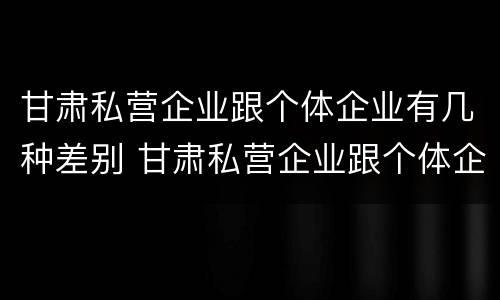 甘肃私营企业跟个体企业有几种差别 甘肃私营企业跟个体企业有几种差别吗