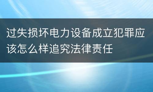 过失损坏电力设备成立犯罪应该怎么样追究法律责任