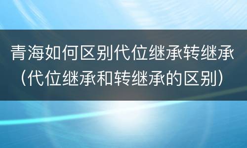 青海如何区别代位继承转继承（代位继承和转继承的区别）