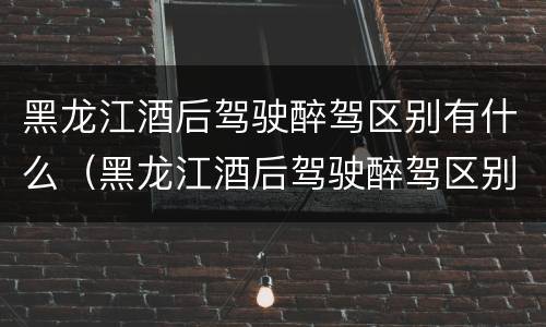黑龙江酒后驾驶醉驾区别有什么（黑龙江酒后驾驶醉驾区别有什么标准）