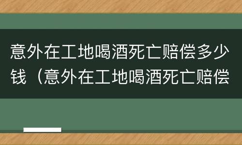 意外在工地喝酒死亡赔偿多少钱（意外在工地喝酒死亡赔偿多少钱一天）