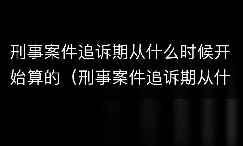 刑事案件追诉期从什么时候开始算的（刑事案件追诉期从什么时候开始算的呢）