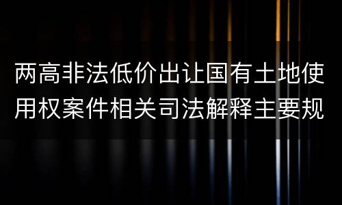 两高非法低价出让国有土地使用权案件相关司法解释主要规定都有哪些