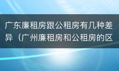 广东廉租房跟公租房有几种差异（广州廉租房和公租房的区别）