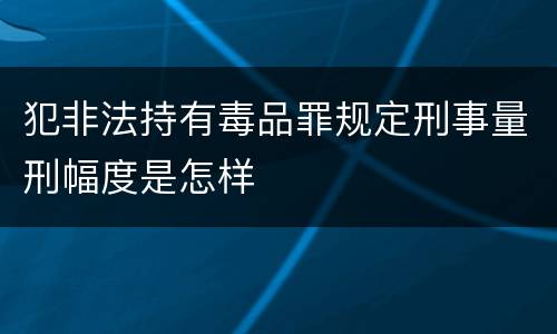 犯非法持有毒品罪规定刑事量刑幅度是怎样
