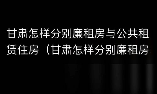 甘肃怎样分别廉租房与公共租赁住房（甘肃怎样分别廉租房与公共租赁住房呢）
