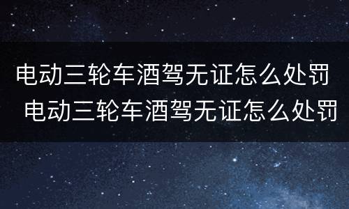 电动三轮车酒驾无证怎么处罚 电动三轮车酒驾无证怎么处罚最新
