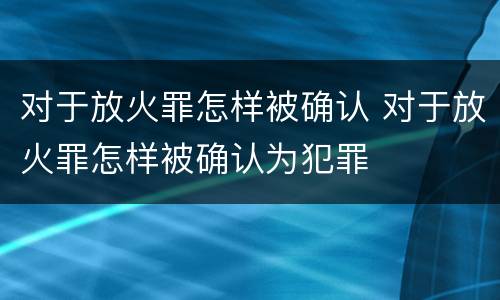 对于放火罪怎样被确认 对于放火罪怎样被确认为犯罪