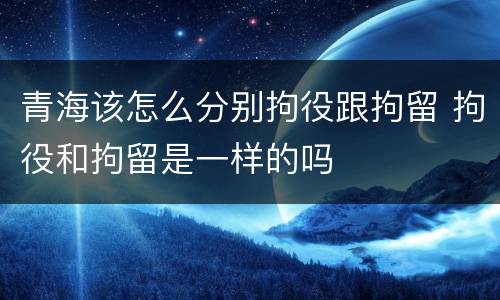 青海该怎么分别拘役跟拘留 拘役和拘留是一样的吗