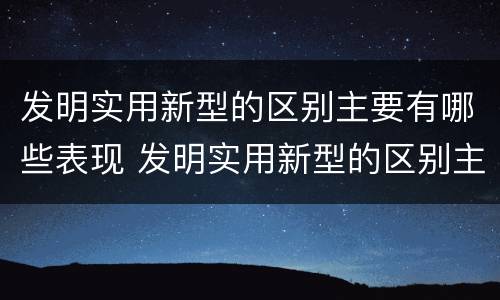 发明实用新型的区别主要有哪些表现 发明实用新型的区别主要有哪些表现手法