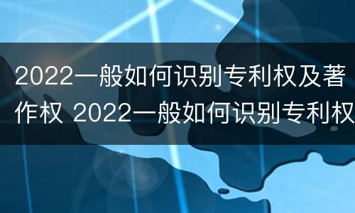2022一般如何识别专利权及著作权 2022一般如何识别专利权及著作权人