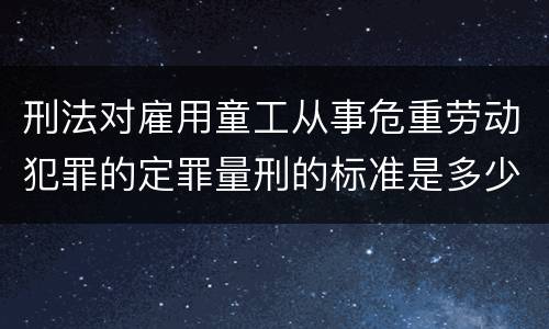 刑法对雇用童工从事危重劳动犯罪的定罪量刑的标准是多少
