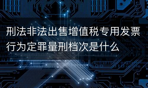 刑法非法出售增值税专用发票行为定罪量刑档次是什么