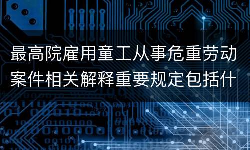 最高院雇用童工从事危重劳动案件相关解释重要规定包括什么