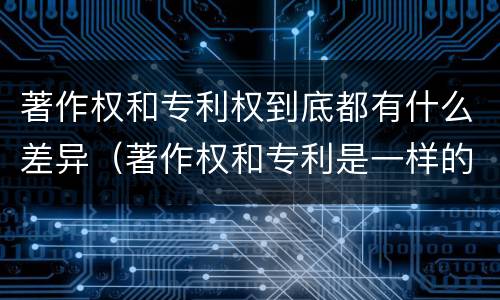 著作权和专利权到底都有什么差异（著作权和专利是一样的吗）