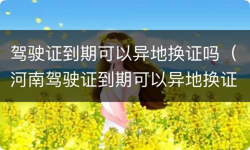 驾驶证到期可以异地换证吗（河南驾驶证到期可以异地换证吗）