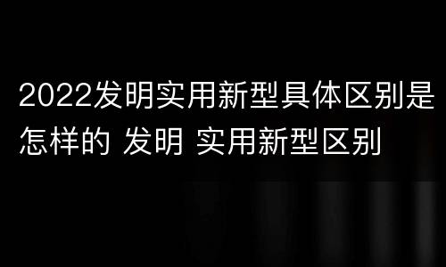2022发明实用新型具体区别是怎样的 发明 实用新型区别