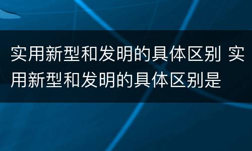 实用新型和发明的具体区别 实用新型和发明的具体区别是