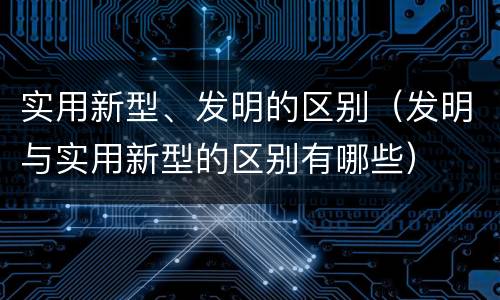 实用新型、发明的区别（发明与实用新型的区别有哪些）