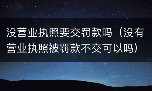 没营业执照要交罚款吗（没有营业执照被罚款不交可以吗）