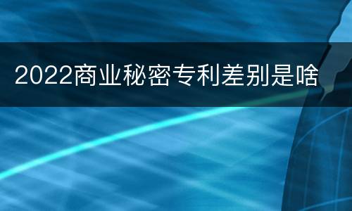 2022商业秘密专利差别是啥