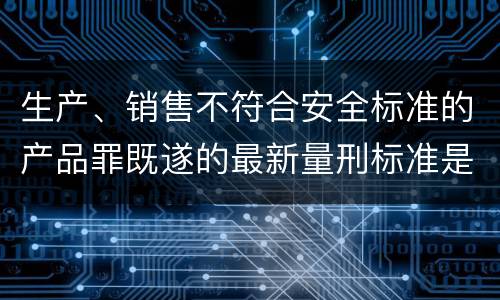 生产、销售不符合安全标准的产品罪既遂的最新量刑标准是什么
