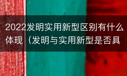 2022发明实用新型区别有什么体现（发明与实用新型是否具有实用性）