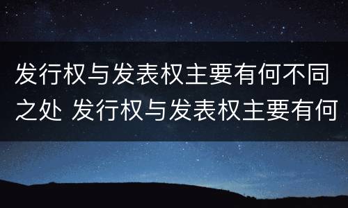 发行权与发表权主要有何不同之处 发行权与发表权主要有何不同之处呢