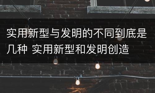 实用新型与发明的不同到底是几种 实用新型和发明创造