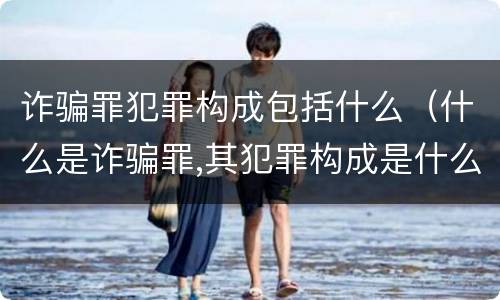 诈骗罪犯罪构成包括什么（什么是诈骗罪,其犯罪构成是什么）