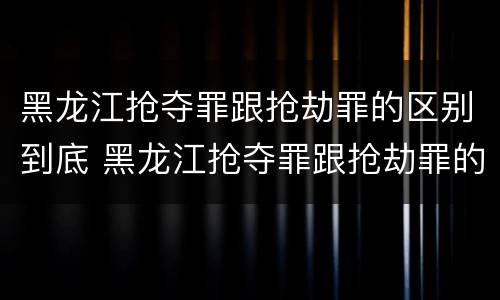 黑龙江抢夺罪跟抢劫罪的区别到底 黑龙江抢夺罪跟抢劫罪的区别到底是什么