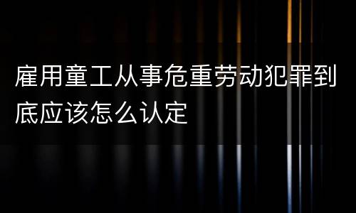 雇用童工从事危重劳动犯罪到底应该怎么认定