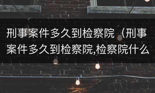 刑事案件多久到检察院（刑事案件多久到检察院,检察院什么时候提审）
