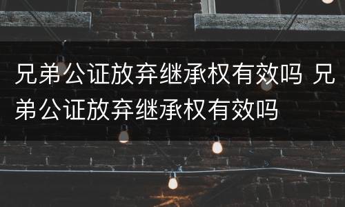 兄弟公证放弃继承权有效吗 兄弟公证放弃继承权有效吗