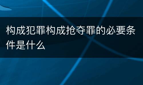 构成犯罪构成抢夺罪的必要条件是什么